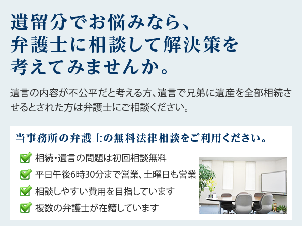 遺留分でお悩みなら、弁護士に相談して解決策を考えてみませんか。遺言の内容が不公平だと考える方、遺言で兄弟に遺産を全部相続させるとされた方は弁護士にご相談ください。